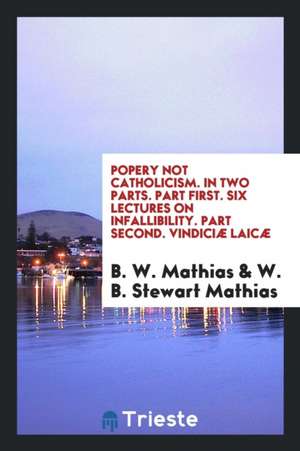 Popery Not Catholicism. in Two Parts. Part First. Six Lectures on Infallibility. Part Second. Vindiciæ Laicæ de B. W. Mathias