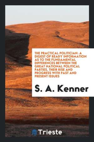 The Practical Politician: A Digest of Ready Information as to the Fundamental Differences ... de S. A. Kenner