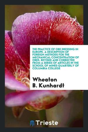 The Practice of Ore Dressing in Europe. a Description of Foreign Methods for the Mechanical Concentration of Ores, Revised and Corrected from a Series de Wheaton B. Kunhardt