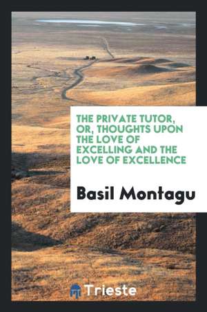 The Private Tutor, Or, Thoughts Upon the Love of Excelling and the Love of Excellence de Basil Montagu