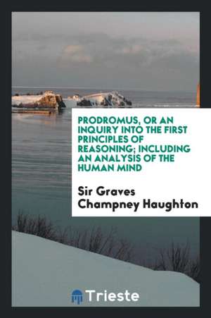 Prodromus, or an Inquiry Into the First Principles of Reasoning;: Or, an ... de Sir Graves Chamney Haughton