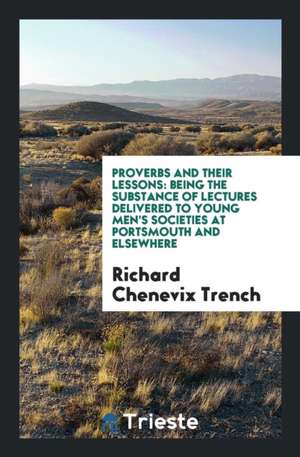 Proverbs and Their Lessons: Being the Substance of Lectures Delivered to Young Men's Societies at Portsmouth and Elsewhere de Richard Chenevix Trench