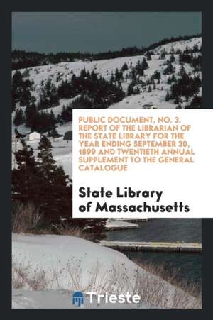 Public Document, No. 3. Report of the Librarian of the State Library for the Year Ending September 30, 1899 and Twentieth Annual Supplement to the Gen de State Library of Massachusetts