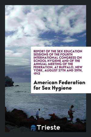 Report of the Sex Education Sessions of the Fourth International Congress on School Hygiene and of the Annual Meeting of the Federation, at Buffalo, N de American Federation for Sex Hygiene