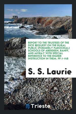 Report to the Trustees of the Dick Bequest on the Rural Public (Formerly Parochial) Schools of Aberdeen, Banff, and Moray with Special Reference to th de S. S. Laurie