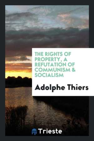 The Rights of Property, a Refutation of Communism [and] Socialism de Adolphe Thiers