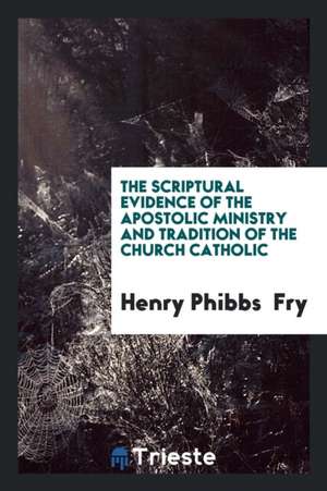 The Scriptural Evidence of the Apostolic Ministry and Tradition of the ... de Henry Phibbs Fry