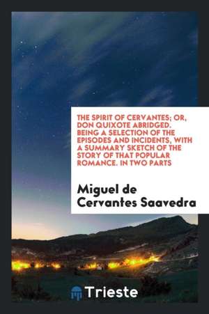 The Spirit of Cervantes; Or, Don Quixote Abridged. Being a Selection of the Episodes and Incidents, with a Summary Sketch of the Story of That Popular de Miguel De Cervantes Saavedra