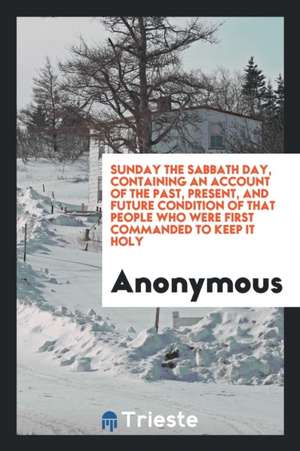 Sunday the Sabbath Day, Containing an Account of the Past, Present, and Future Condition of That People Who Were First Commanded to Keep It Holy de Anonymous