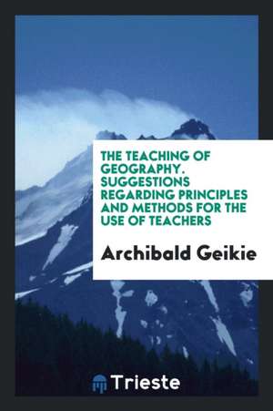 The Teaching of Geography. Suggestions Regarding Principles and Methods for the Use of Teachers de Archibald Geikie