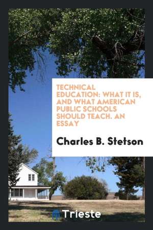 Technical Education: What It Is, and What American Public Schools Should Teach. an Essay Based ... de Charles B. Stetson