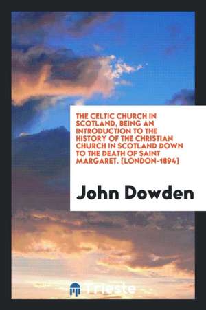 The Celtic Church in Scotland, Being an Introduction to the History of the Christian Church in Scotland Down to the Death of Saint Margaret de John Dowden