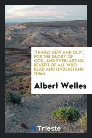 Things New and Old, for the Glory of God, and Everlasting Benefit of All Who Read and Understand Them de Albert Welles