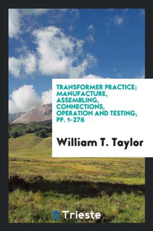 Transformer Practice; Manufacture, Assembling, Connections, Operation and Testing, Pp. 1-276 de William T. Taylor