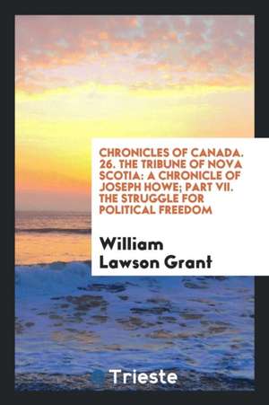 Chronicles of Canada. 26. the Tribune of Nova Scotia: A Chronicle of Joseph Howe; Part VII. the Struggle for Political Freedom de William Lawson Grant