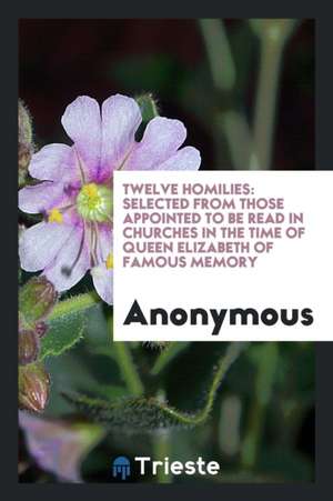 Twelve Homilies: Selected from Those Appointed to Be Read in Churches in the Time of Queen Elizabeth of Famous Memory de Anonymous