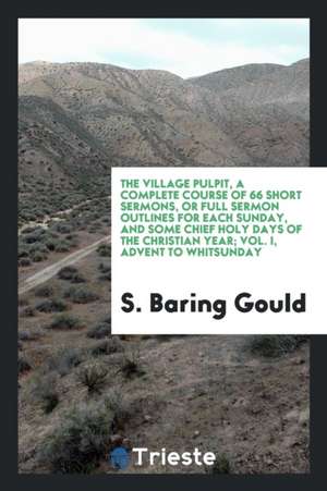 The Village Pulpit, a Complete Course of 66 Short Sermons, or Full Sermon Outlines for Each Sunday, and Some Chief Holy Days of the Christian Year; Vo de S. Baring Gould