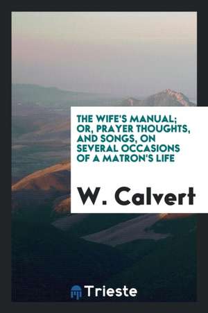 The Wife's Manual; Or, Prayer Thoughts, and Songs, on Several Occasions of a Matron's Life de W. Calvert