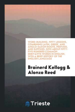 Word-Building. Fifty Lessons, Combining Latin, Greek, and Anglo-Saxon Roots, Prefixes, and Suffixes, Into about Fifty-Five Hundred Common Derivative W de Brainerd Kellogg