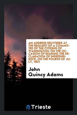 An Address Delivered at the Request of a Committee of the Citizens of Washington; On the Occasion of Reading the Declaration of Independence, on the F de John Quincy Adams