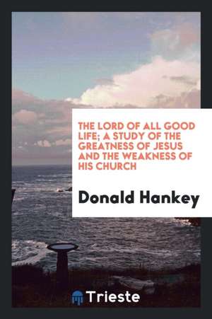 The Lord of All Good Life; A Study of the Greatness of Jesus and the Weakness of His Church de Donald Hankey