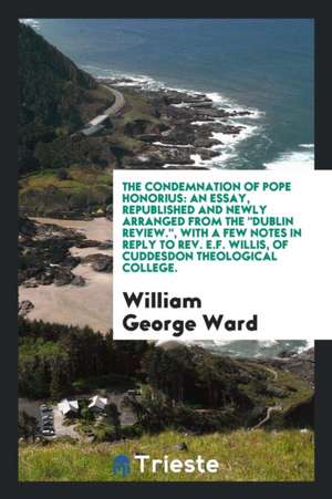 The Condemnation of Pope Honorius: An Essay, Republished and Newly Arranged from the Dublin Review, with a Few Notes in Reply to E.F. Willis, of Cudde de William George Ward