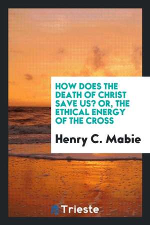 How Does the Death of Christ Save Us? Or, the Ethical Energy of the Cross de Henry C. Mabie