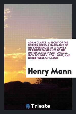 Adam Clarke, a Story of the Toilers; Being a Narrative of the Experiences of a Family of British Emigrants to the United States in Cotton Mill, Iron F de Henry Mann