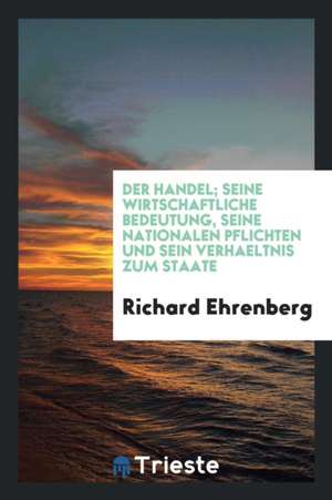 Der Handel; Seine Wirtschaftliche Bedeutung, Seine Nationalen Pflichten Und Sein Verhältnis Zum Staate de Richard Ehrenberg