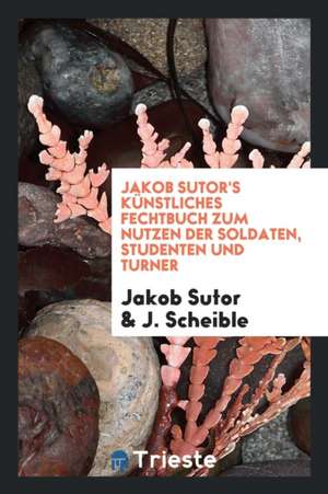 Jakob Sutor's Künstliches Fechtbuch Zum Nutzen Der Soldaten, Studenten Und Turner de Jakob Sutor