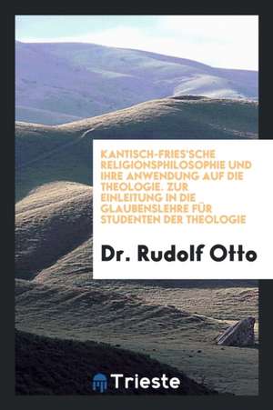 Kantisch-Fries'sche Religionsphilosophie Und Ihre Anwendung Auf Die Theologie; Zur Einleitung in Die Glaubenslehre Für Studenten Der Theologie de Dr Rudolf Otto