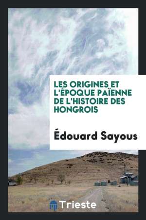 Les Origines Et l'Époque Païenne de l'Histoire Des Hongrois de Edouard Sayous