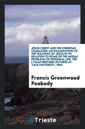 Jesus Christ and the Christian Character: An Examination of the Teaching of Jesus in Its Relation to Some of the Moral Problems of Personal Life. the de Francis Greenwood Peabody