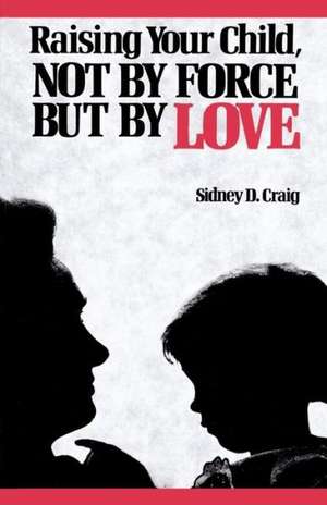 Raising Your Child, Not by Force But by Love de Sidney D. Craig