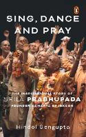 Sing, Dance and Pray: The Inspirational Story of Srila Prabhupada Founder-Acharya of Iskcon de Hindol Sengupta