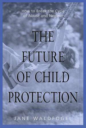 The Future of Child Protection – How to Break the Cycle of Abuse & Neglect de Jane Waldfogel