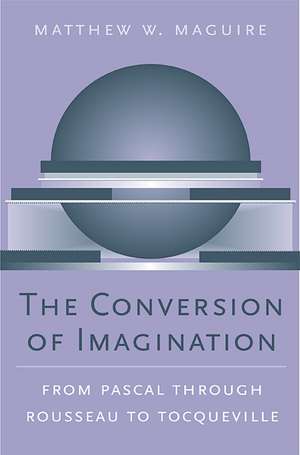 The Conversion of Imagination – From Pascal through Rousseau to Tocqueville de Matthew W Maguire