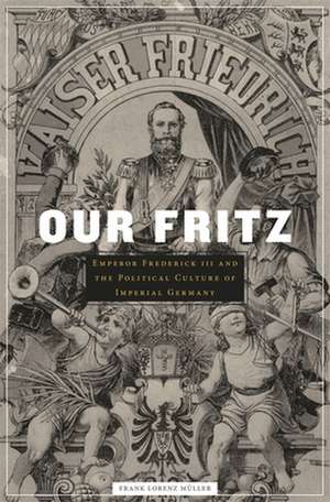 Our Fritz – Emperor Frederick III and the Political Culture of Imperial Germany de Frank Lorenz Muller