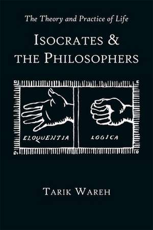 The Theory and Practice of Life – Isocrates and the Philosophers de Tarik Wareh