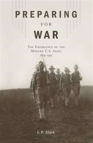 Preparing for War – The Emergence of the Modern U.S. Army, 1815′1917 de J. P. Clark