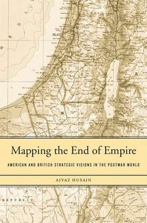 Mapping the End of Empire – American and British Strategic Visions in the Postwar World de Aiyaz Husain