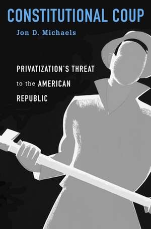 Constitutional Coup – Privatization`s Threat to the American Republic de Jon D. Michaels