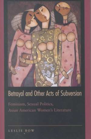 Betrayal and Other Acts of Subversion – Feminism, Sexual Politics, Asian American Women`s Literature de Leslie Bow