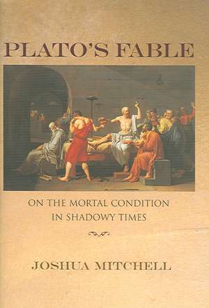 Plato`s Fable – On the Mortal Condition in Shadowy Times de Joshua Mitchell