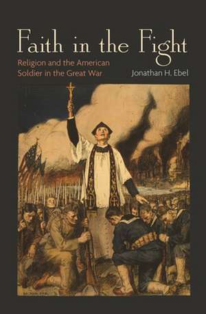 Faith in the Fight – Religion and the American Soldier in the Great War de Jonathan H. Ebel