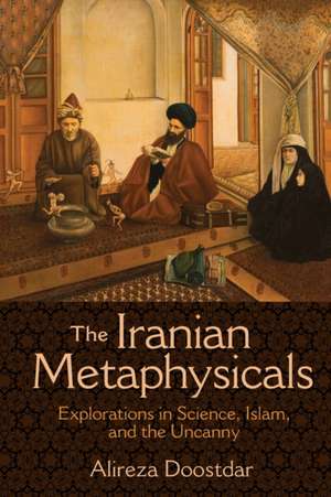 The Iranian Metaphysicals – Explorations in Science, Islam, and the Uncanny de Alireza Doostdar