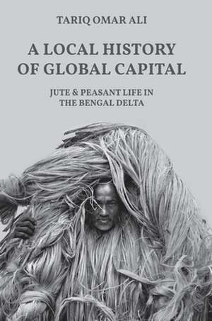 A Local History of Global Capital – Jute and Peasant Life in the Bengal Delta de Tariq Omar Ali