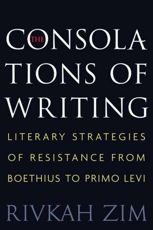 The Consolations of Writing – Literary Strategies of Resistance from Boethius to Primo Levi de Rivkah Zim