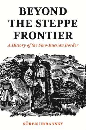 Beyond the Steppe Frontier – A History of the Sino–Russian Border de Sören Urbansky