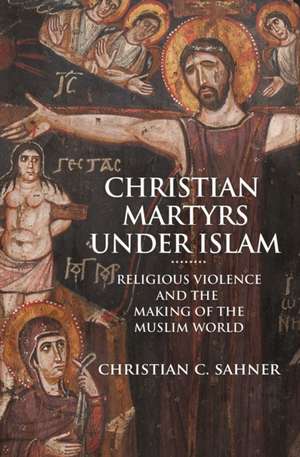 Christian Martyrs under Islam – Religious Violence and the Making of the Muslim World de Christian C. Sahner